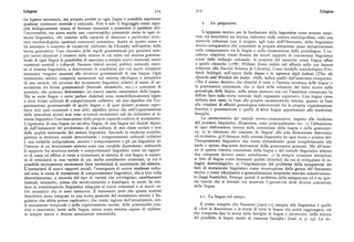 Lingua 3i4 3i5 Lingua
un legame necessario, ma proprio perché in ogni lingua è possibile esprimere
qualsiasi contenuto mentale e culturale. Non è solo il linguaggio come capa z. La s piegazione.
cità biologicamente innata di formare enunciati a possedere il carattere del
l'universalità, ma esiste anche una «universalità» potenziale insita in ogni si
T
L apparato teorico per la fondazione della linguistica come scienza empi
stema linguistico, che consiste nella capacità di associare a particolari strut rica, sia descrittiva sia storica, elaborato dalla cultura enciclopedista, subi una
ture morfonologiche qualsiasi contenuto semantico. Anche in questo senso è notevole riduzione con il sorgere, agli inizi dell'Ottocento, della linguistica
da assumere il concetto di 'creatività' elaborato da Chomsky nell'ambito della storico-comparativa che concentrò la propria attenzione quasi esclusivamente
teoria generativa: l'uso ricorsivo delle regole grammaticali per generare sem sulla comparazione tra le lingue e sulla ricostruzione delle protolingue. L'oc
pre nuovi enunciati è creativo nella misura in cui esiste nel sistema gramma casione empirica venne fornita dai nuovi rapporti di conoscenza linguistica
ticale di ogni lingua la possibilità di associare a sempre nuovi enunciati nuovi creati dallo sviluppo coloniale: la scoperta del sanscrito come lingua
contenuti mentali e culturali. Saranno fattori storici, politici, culturali, ester a uella que e classiche (ip86: William Jones indica tali affinità nella sua famosa
ni al sistema linguistico, a determinare le condizioni per cui nuovi contenuti relazione alla Società Asiatica di Calcutta ). Come modello metodologico Frie
semantici vengono associati alle strutture grammaticali di una lingua. Ogni drich Schlegel, nell'opera Sulla lingua e la sapienza degli Indiani (Uber die
mutamento storico comporta mutamenti nel sistema ideologico e semantico Sprache und Weisheit der Indier, i8o8), indica quello dell'anatomia comparata:
di una società; ciò provoca dei mutamenti linguistici relativi al nesso di as «Ma il punto decisivo che chiarirà il tutto è l'intima struttura delle lingue o
sociazione tra forme grammaticali (lessicali, sintattiche, ecc.) e contenuti di la grammatica comparata, che ci darà delle soluzioni del tutto nuove sulla
pensiero, che possono determinare un nuovo assetto sistematico della lingua. genealogia delle lingue, nella stessa maniera con cui l'anatomia compar t hpara a a
Ma se certe lingue o certe parlate dialettali sono immobilisticamente legate i uso luce sulla storia naturale degli organismi superiori». Una lingua viene
a certe forme culturali di comportamenti collettivi, ciò non significa che l'or definita non tanto in base alle proprie caratteristiche interne, quanto in base
ganizzazione grammaticale di quelle lingue o di quei dialetti possono espri alle relazioni di affinità genealogica intercorrenti fra la propria organizzazione
mere solo quei contenuti e non altri; significa invece che nell'organizzazione fonetica e grammaticale e quella di altre lingue appartenenti alla medesima
delle istituzioni sociali non sono avvenuti mutamenti tali da richiedere al si famiglia.
stema linguistico l'estrinsecazione delle proprie capacità creative di mutamento. L e caratteristiche del metodo storico-comparativo, rispetto alla ricchezza
L'egemonia di una lingua su un'altra lingua, di una lingua sui dialetti dipen d!e! pensiero linguistico illuminista, sono principalmente tre: i ) l'abbandono
de dall'instaurarsi del predominio di una cultura, di una classe sociale e non di ogni elaborazione teorica della concezione della lingua e della grammati
dalle qualità intrinseche dei sistemi linguistici. Secondo la moderna sociolin ca; z) la riduzione del concetto di 'lingua' alla sola dimensione diacronica
guistica la struttura sociale determinante i comportamenti culturali collettivi ed evolutiva; 3) il distacco della scienza linguistica da ogni teoria e pratica del
è una variabile indipendente, mentre i comportamenti e gli usi linguistici al
1>
l insegnamento linguistico che venne abbandonato quasi completamente alle
l'interno di un determinato sistema sono una variabile dipendente; definendo tarde e spesso degradate derivazioni della grammatica generale. Ma all'inter
il rapporto fra struttura sociale e comportamenti linguistici come un rappor no di questa ristretta concezione della lingua e del metodo linguistico almeno
to di causa ed effetto si viene a riconoscere al sistema di una lingua la capaci due conquiste devono essere sottolineate: i ) la sempre crescente attenzione
tà di articolarsi in una varietà di usi, anche socialmente connotati, in cui è ai fatti di lingua come fenomeni parlati (fonetici ) da cui si sviluppano le in
possibile teoricamente riconoscere linee tendenziali di mutamento del sistema. dagini dialettologiche; z ) l'impostazione del problema della spiegazione dei
L'instaurarsi di nuovi rapporti sociali, l'emergenza di nuove tendenze cultu fatti di mutamento linguistico come ricostruzione della genesi del fenomeno
rali sono la causa di mutamenti di comportamento linguistico, che a loro volta storico e come riferimento a generalizzazioni empiriche ricavate induttivamen
determineranno, a seconda del tipo di varietà che privilegiano, cambiamenti te (leggi fonetiche). Emerge quindi il problema della spiegazione ed è su que
lessicali, semantici, prima che morfo-sintattici e fonologici, in modo da ren sta traccia che si intende ora mostrare l'operatività delle diverse concezioni
dere la comunicazione linguistica adeguata ai nuovi contenuti e ai nuovi va della lingua.
lori semantici che si sono instaurati. È necessario però che queste nozioni
descrittive siano integrate in una teoria generale del mutamento storico e lin z.r. La lingua nel tempo.
guistico che abbia potere esplicativo; che renda ragione dell'attualizzarsi, nel
la successione temporale e nella organizzazione sociale, delle potenzialità crea Il primo compito che Saussure [i907-rr ] assegna alla linguistica è quello
trici e innovatrici insite nella lingua, intesa come sistema capace di realizza di «fare la descrizione e la storia di tutte le lingue che potrà raggiungere, ciò
re sempre nuove e diverse associazioni semantiche. che comporta fare la storia delle famiglie di lingue e ricostruire, nella misura
del possibile, le lingue madri di ciascuna famiglia» (trad. it. p. i5 ). La de
 