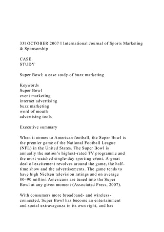 33l OCTOBER 2007 l International Journal of Sports Marketing
& Sponsorship
CASE
STUDY
Super Bowl: a case study of buzz marketing
Keywords
Super Bowl
event marketing
internet advertising
buzz marketing
word of mouth
advertising tools
Executive summary
When it comes to American football, the Super Bowl is
the premier game of the National Football League
(NFL) in the United States. The Super Bowl is
annually the nation’s highest-rated TV programme and
the most watched single-day sporting event. A great
deal of excitement revolves around the game, the half-
time show and the advertisements. The game tends to
have high Nielsen television ratings and on average
80–90 million Americans are tuned into the Super
Bowl at any given moment (Associated Press, 2007).
With consumers more broadband- and wireless-
connected, Super Bowl has become an entertainment
and social extravaganza in its own right, and has
 
