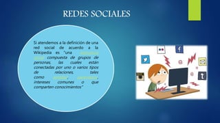 REDES SOCIALES
Si atendemos a la definición de una
red social de acuerdo a la
Wikipedia es "una estructura
social compuesta de grupos de
personas, las cuales están
conectadas por uno o varios tipos
de relaciones, tales
como amistad, parentesco,
intereses comunes o que
comparten conocimientos“
 