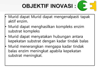 • Murid dapat Murid dapat mengenalpasti tapak
aktif enzim.
• Murid dapat menghasilkan kompleks enzim
substrat kompleks
• Murid dapat menyatakan hubungan antara
kepekatan substrat dengan kadar tindak balas
• Murid menerangkan mengapa kadar tindak
balas enzim meningkat apabila kepekatan
substrat meningkat.
 