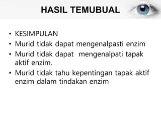 HASIL TEMUBUAL
• KESIMPULAN
• Murid tidak dapat mengenalpasti enzim
• Murid tidak dapat mengenalpati tapak
aktif enzim.
• Murid tidak tahu kepentingan tapak aktif
enzim dalam tindakan enzim
 