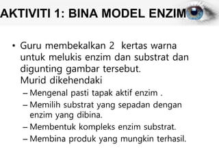 AKTIVITI 1: BINA MODEL ENZIM
• Guru membekalkan 2 kertas warna
untuk melukis enzim dan substrat dan
digunting gambar tersebut.
Murid dikehendaki
– Mengenal pasti tapak aktif enzim .
– Memilih substrat yang sepadan dengan
enzim yang dibina.
– Membentuk kompleks enzim substrat.
– Membina produk yang mungkin terhasil.
 