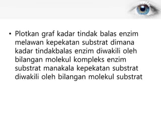 • Plotkan graf kadar tindak balas enzim
melawan kepekatan substrat dimana
kadar tindakbalas enzim diwakili oleh
bilangan molekul kompleks enzim
substrat manakala kepekatan substrat
diwakili oleh bilangan molekul substrat
 