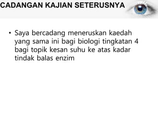 CADANGAN KAJIAN SETERUSNYA
• Saya bercadang meneruskan kaedah
yang sama ini bagi biologi tingkatan 4
bagi topik kesan suhu ke atas kadar
tindak balas enzim
 