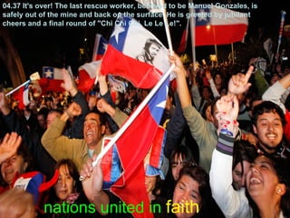 nations united in faith
04.37 It's over! The last rescue worker, believed to be Manuel Gonzales, is
safely out of the mine and back on the surface. He is greeted by jubilant
cheers and a final round of "Chi Chi Chi, Le Le Le!".
 