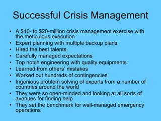 Successful Crisis Management
• A $10- to $20-million crisis management exercise with
the meticulous execution
• Expert planning with multiple backup plans
• Hired the best talents
• Carefully managed expectations
• Top notch engineering with quality equipments
• Learned from others’ mistakes
• Worked out hundreds of contingencies
• Ingenious problem solving of experts from a number of
countries around the world
• They were so open-minded and looking at all sorts of
avenues for finding help
• They set the benchmark for well-managed emergency
operations
 