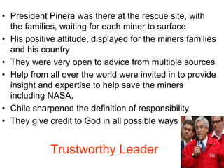 • President Pinera was there at the rescue site, with
the families, waiting for each miner to surface
• His positive attitude, displayed for the miners families
and his country
• They were very open to advice from multiple sources
• Help from all over the world were invited in to provide
insight and expertise to help save the miners
including NASA.
• Chile sharpened the definition of responsibility
• They give credit to God in all possible ways
Trustworthy Leader
 