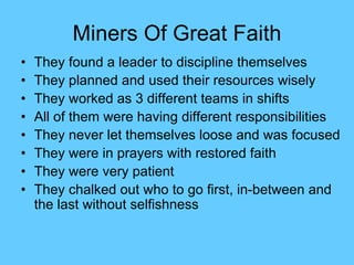 Miners Of Great Faith
• They found a leader to discipline themselves
• They planned and used their resources wisely
• They worked as 3 different teams in shifts
• All of them were having different responsibilities
• They never let themselves loose and was focused
• They were in prayers with restored faith
• They were very patient
• They chalked out who to go first, in-between and
the last without selfishness
 