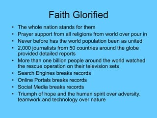 Faith Glorified
• The whole nation stands for them
• Prayer support from all religions from world over pour in
• Never before has the world population been as united
• 2,000 journalists from 50 countries around the globe
provided detailed reports
• More than one billion people around the world watched
the rescue operation on their television sets
• Search Engines breaks records
• Online Portals breaks records
• Social Media breaks records
• Triumph of hope and the human spirit over adversity,
teamwork and technology over nature
 
