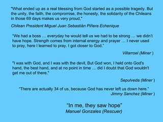 “In me, they saw hope”
Manuel Gonzales (Rescuer)
"What ended up as a real blessing from God started as a possible tragedy. But
the unity, the faith, the compromise, the honesty, the solidarity of the Chileans
in those 69 days makes us very proud,"
Chilean President Miguel Juan Sebastián Piñera Echenique
"I was with God, and I was with the devil, But God won, I held onto God's
hand, the best hand, and at no point in time … did I doubt that God wouldn't
get me out of there."
Sepulveda (Miner )
“We had a boss … everyday he would tell us we had to be strong … we didn’t
have hope. Strength comes from internal energy and prayer … I never used
to pray, here I learned to pray. I got closer to God.”
Villarroel (Miner )
“There are actually 34 of us, because God has never left us down here.”
Jimmy Sanchez (Miner )
 