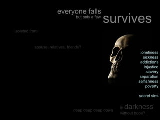 loneliness
sickness
addictions
injustice
slavery
separation
selfishness
poverty
secret sins
in darkness
without hope?
spouse, relatives, friends?
isolated from
deep deep deep down
everyone falls
but only a few
survives
 