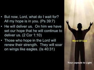 • But now, Lord, what do I wait for?
All my hope is in you. (Ps 39:7)
• He will deliver us. On him we have
set our hope that he will continue to
deliver us. (2 Cor 1:10)
• Those who hope in the Lord will
renew their strength. They will soar
on wings like eagles. (Is 40:31)
Your capsule to Light
Word Of God
 