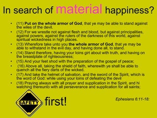 In search of material happiness?
• (11) Put on the whole armor of God, that ye may be able to stand against
the wiles of the devil.
• (12) For we wrestle not against flesh and blood, but against principalities,
against powers, against the rulers of the darkness of this world, against
spiritual wickedness in high places.
• (13) Wherefore take unto you the whole armor of God, that ye may be
able to withstand in the evil day, and having done all, to stand.
• (14) Stand therefore, having your loins girt about with truth, and having on
the breastplate of righteousness;
• (15) And your feet shod with the preparation of the gospel of peace;
• (16) Above all, taking the shield of faith, wherewith ye shall be able to
quench all the fiery darts of the wicked.
• (17) And take the helmet of salvation, and the sword of the Spirit, which is
the word of God: while using your loins of defeating the devil
• (18) Praying always with all prayer and supplication in the Spirit, and hi
watching thereunto with all perseverance and supplication for all saints;
Ephesians 6:11-18:
first!
 