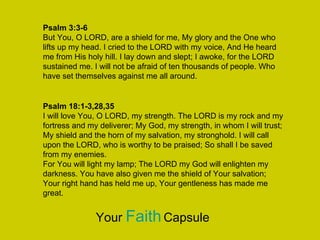 Psalm 3:3-6
But You, O LORD, are a shield for me, My glory and the One who
lifts up my head. I cried to the LORD with my voice, And He heard
me from His holy hill. I lay down and slept; I awoke, for the LORD
sustained me. I will not be afraid of ten thousands of people. Who
have set themselves against me all around.
Psalm 18:1-3,28,35
I will love You, O LORD, my strength. The LORD is my rock and my
fortress and my deliverer; My God, my strength, in whom I will trust;
My shield and the horn of my salvation, my stronghold. I will call
upon the LORD, who is worthy to be praised; So shall I be saved
from my enemies.
For You will light my lamp; The LORD my God will enlighten my
darkness. You have also given me the shield of Your salvation;
Your right hand has held me up, Your gentleness has made me
great.
Your FaithCapsule
 