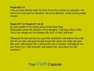Psalm 62:1-2
Truly my soul silently waits for God; From Him comes my salvation. He
only is my rock and my salvation; He is my defense; I shall not be greatly
moved.
Psalm 91:1-2; Psalm 91:14-16
He who dwells in the secret place of the Most High
Shall abide under the shadow of the Almighty. I will say of the LORD,
"He is my refuge and my fortress; My God, in Him I will trust."
"Because he has set his love upon Me, therefore I will deliver him;I will
set him on high, because he has known My name. He shall call upon
Me, and I will answer him; I will be with him in trouble; I will deliver him
and honor him. With long life I will satisfy him, And show him My
salvation."
Your FaithCapsule
 