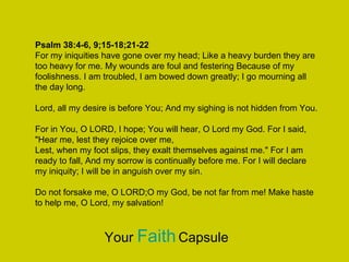Psalm 38:4-6, 9;15-18;21-22
For my iniquities have gone over my head; Like a heavy burden they are
too heavy for me. My wounds are foul and festering Because of my
foolishness. I am troubled, I am bowed down greatly; I go mourning all
the day long.
Lord, all my desire is before You; And my sighing is not hidden from You.
For in You, O LORD, I hope; You will hear, O Lord my God. For I said,
"Hear me, lest they rejoice over me,
Lest, when my foot slips, they exalt themselves against me." For I am
ready to fall, And my sorrow is continually before me. For I will declare
my iniquity; I will be in anguish over my sin.
Do not forsake me, O LORD;O my God, be not far from me! Make haste
to help me, O Lord, my salvation!
Your FaithCapsule
 