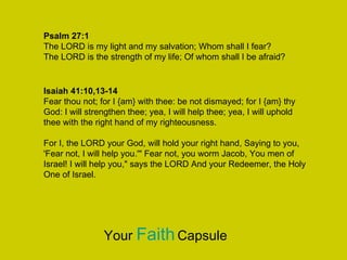Isaiah 41:10,13-14
Fear thou not; for I {am} with thee: be not dismayed; for I {am} thy
God: I will strengthen thee; yea, I will help thee; yea, I will uphold
thee with the right hand of my righteousness.
For I, the LORD your God, will hold your right hand, Saying to you,
'Fear not, I will help you.'" Fear not, you worm Jacob, You men of
Israel! I will help you," says the LORD And your Redeemer, the Holy
One of Israel.
Psalm 27:1
The LORD is my light and my salvation; Whom shall I fear?
The LORD is the strength of my life; Of whom shall I be afraid?
Your FaithCapsule
 
