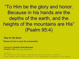 “To Him be the glory and honor.
Because in his hands are the
depths of the earth, and the
heights of the mountains are His”
(Psalm 95:4)
Credits:
All information and contents compiled from various sources on internet’
Please request shaji(a)websickle.com if any inappropriate information to be removed.
Dedicated to Christian Family Movement
Bangalore, India. http://www.cfmworld.net
Only for His Glory!
Please be free to pass this presentation
 