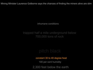 2,300 feet below the earth
pitch black
trapped half a mile underground below
700,000 tons of rock
constant 30 to 40 degree heat
Mining Minister Laurence Golborne says the chances of finding the miners alive are slim
100 per cent humidity
inhumane conditions
 