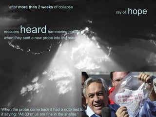 rescuers heardhammering noises
when they sent a new probe into the mine.
after more than 2 weeks of collapse
hoperay of
When the probe came back it had a note tied to
it saying: "All 33 of us are fine in the shelter.”
 