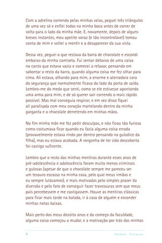 4 Nathalie Trutmann
Com a adrelina correndo pelas minhas veias, peguei três triângulos
de uma vez só e enfiei todos na minha boca antes de correr de
volta para o lado da minha mãe. E, novamente, depois de alguns
breves instantes, meu apetite voraz (e tão incontrolável) tomou
conta de mim e voltei a mentir e a desaparecer da sua vista.
Dessa vez, peguei o que restava da barra de chocolate e escondi
embaixo da minha camiseta. Fui sentar debaixo de uma caixa
no canto que estava vazia e comecei a relaxar, pensando em
saborear o resto da barra, quando alguma coisa me fez olhar para
cima. Ali estava, olhando para mim, a enorme e aterradora cara
do segurança que normalmente ficava do lado da porta de saída.
Lembro-me do medo que senti, como se ele estivesse apontando
uma arma para mim, e de só querer sair correndo o mais rápido
possível. Mas mal conseguia respirar, e em vez disso fiquei
ali paralisada com meu coração martelando dentro da minha
garganta e o chocolate derretendo em minhas mãos.
No fim minha mãe me fez pedir desculpas, e não ficou tão furiosa
como costumava ficar quando eu fazia alguma coisa errada
(provavelmente estava rindo por dentro pensando na gulodice da
filha), mas eu estava acabada. A vergonha de ter sido descoberta
foi castigo suficente.
Lembro que o resto das minhas mentiras durante esses anos de
pré-adolescência e adolescência foram muito menos criminais
e gulosas (apesar de que o chocolate sempre me pareceu ser
um tesouro escasso na minha casa, pelo qual meus irmãos e
eu sempre lutávamos), e mais motivadas pelo simples prazer da
diversão e pelo fato de conseguir fazer travessuras sem que meus
pais percebessem e me castigassem. Houve as mentiras clássicas
para ficar mais tarde na balada, ir à casa de alguém e esconder
minhas notas baixas.
Mais perto dos meus dezoito anos e do começo da faculdade,
alguma coisa começou a mudar, e a motivação por trás das minhas
 