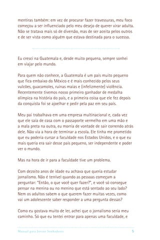 Manual para Jovens Sonhadores 5
mentiras também: em vez de procurar fazer travessuras, meu foco
começou a ser influenciado pelo meu desejo de querer virar adulta.
Não se tratava mais só de diversão, mas de ser aceita pelos outros
e de ser vista como alguém que estava destinada para o sucesso.
Eu cresci na Guatemala e, desde muito pequena, sempre sonhei
em viajar pelo mundo.
Para quem não conhece, a Guatemala é um país muito pequeno
que fica embaixo do México e é mais conhecido pelos seus
vulcões, guacamoles, ruínas maias e (infelizmente) violência.
Recentemente tivemos nosso primeiro ganhador de medalha
olímpica na história do país, e a primeira coisa que ele fez depois
da conquista foi se ajoelhar e pedir pela paz em seu país.
Meu pai trabalhava em uma empresa multinacional e, cada vez
que ele saía de casa com o passaporte vermelho em uma mão e
a mala preta na outra, eu morria de vontade de sair correndo atrás
dele. Não via a hora de terminar a escola. Ele tinha me prometido
que eu poderia cursar a faculdade nos Estados Unidos, e o que eu
mais queria era sair desse país pequeno, ser independente e poder
ver o mundo.
Mas na hora de ir para a faculdade tive um problema.
Com dezoito anos de idade eu achava que queria estudar
jornalismo. Não é terrível quando as pessoas começam a
perguntar: “Então, o que você quer fazer?”, e você só consegue
pensar na menina ou no menino que está sentado ao seu lado?
Nem os adultos sabem o que querem fazer muitas vezes, como
vai um adolescente saber responder a uma pergunta dessas?
Como eu gostava muito de ler, achei que o jornalismo seria meu
caminho. Só que eu tentei entrar para apenas uma faculdade, e
 