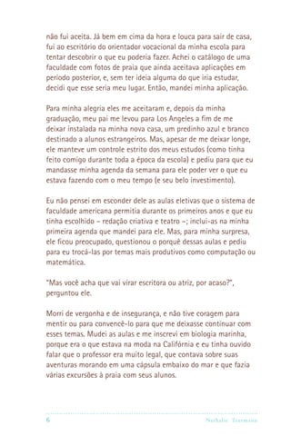 6 Nathalie Trutmann
não fui aceita. Já bem em cima da hora e louca para sair de casa,
fui ao escritório do orientador vocacional da minha escola para
tentar descobrir o que eu poderia fazer. Achei o catálogo de uma
faculdade com fotos de praia que ainda aceitava aplicações em
período posterior, e, sem ter ideia alguma do que iria estudar,
decidi que esse seria meu lugar. Então, mandei minha aplicação.
Para minha alegria eles me aceitaram e, depois da minha
graduação, meu pai me levou para Los Angeles a fim de me
deixar instalada na minha nova casa, um predinho azul e branco
destinado a alunos estrangeiros. Mas, apesar de me deixar longe,
ele manteve um controle estrito dos meus estudos (como tinha
feito comigo durante toda a época da escola) e pediu para que eu
mandasse minha agenda da semana para ele poder ver o que eu
estava fazendo com o meu tempo (e seu belo investimento).
Eu não pensei em esconder dele as aulas eletivas que o sistema de
faculdade americana permitia durante os primeiros anos e que eu
tinha escolhido – redação criativa e teatro –; inclui-as na minha
primeira agenda que mandei para ele. Mas, para minha surpresa,
ele ficou preocupado, questionou o porquê dessas aulas e pediu
para eu trocá-las por temas mais produtivos como computação ou
matemática.
“Mas você acha que vai virar escritora ou atriz, por acaso?”,
perguntou ele.
Morri de vergonha e de insegurança, e não tive coragem para
mentir ou para convencê-lo para que me deixasse continuar com
esses temas. Mudei as aulas e me inscrevi em biologia marinha,
porque era o que estava na moda na Califórnia e eu tinha ouvido
falar que o professor era muito legal, que contava sobre suas
aventuras morando em uma cápsula embaixo do mar e que fazia
várias excursões à praia com seus alunos.
 