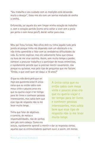 Manual para Jovens Sonhadores 9
“Seu trabalho e seu cuidado com as medições está deixando
muito a desejar”, falou-me ela com um sorriso malvado de orelha
a orelha.
Enfurecida, saí aquele dia sem limpar minha estação de trabalho
e, com o coração partido (como seria voltar a viver sem a praia
por perto e com meus pais?), decidi voltar para casa.
Meu pai ficou furioso. Nos olhos dele eu tinha jogado tudo pela
janela só porque tinha me deparado com um obstáculo e eu
não tinha aprendido a lidar com as verdadeiras dificuldades da
vida. Eu tentei explicar, mas ele sabiamente falou que estava
na hora de me virar sozinha. Assim, sem muito tempo a perder,
comecei a procurar trabalho e a participar de novas entrevistas,
e rapidamente percebi que ia precisar mentir novamente, não
porque eu quisesse, mas pelo tipo de perguntas que me faziam:
“Então, o que você quer ser daqui a 10 anos?”
O que eu não daria pelo que sei
hoje aos quarenta anos! A única
coisa que eu então sabia com
meus vinte e poucos anos era
que eu queria viajar e ter tempo
para ler livros e conhecer pessoas
interessantes, mas sabia bem que
esse tipo de resposta não ia me
levar muito longe.
Tinha que falar de objetivos
e carreira, de metas e
responsabilidades, não de sonhos
sem pés nem cabeça. Como era
astuta, rapidamente aprendi a mentir e dar as respostas certas,
aquelas que os entrevistadores queriam ouvir, e assim, em menos
A única coisa que eu
então sabia com meus
vinte e poucos anos era
que eu queria viajar e
ter tempo para ler livros
e conhecer pessoas
interessantes, mas sabia
bem que esse tipo de
resposta não ia me levar
muito longe.
 