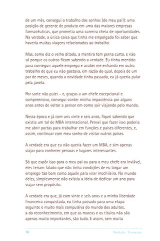 10 Nathalie Trutmann
de um mês, consegui o trabalho dos sonhos (do meu pai!): uma
posição de gerente de produto em uma das maiores empresas
farmacêuticas, que prometia uma carreira cheia de oportunidades.
Na verdade, a única coisa que tinha me empolgado foi saber que
haveria muitas viagens relacionados ao trabalho.
Mas, como diz o velho ditado, a mentira tem perna curta, e não
só porque os outros ficam sabendo a verdade. Eu tinha mentido
para conseguir aquele emprego e acabei me enfiando em outro
trabalho de que eu não gostava, em razão do qual, depois de um
par de meses, quando a novidade tinha passado, eu já queria pular
pela janela.
Por sorte não pulei – e, graças a um chefe excepcional e
compreensivo, consegui conter minha impaciência por alguns
anos antes de voltar a pensar em como sair viajando pelo mundo.
Nessa época e já com uns vinte e seis anos, fiquei sabendo que
existia um tal de MBA internacional. Pensei que fazer isso poderia
me abrir portas para trabalhar em funções e países diferentes, e,
assim, continuar com meu sonho de visitar outros países.
A verdade era que eu não queria fazer um MBA, e sim apenas
viajar para conhecer pessoas e lugares interessantes.
Só que expôr isso para o meu pai ou para o meu chefe era inviável,
eles teriam falado que não tinha condições de eu largar um
emprego tão bom como aquele para virar mochileira. No mundo
deles, simplesmente não existia a ideia de dedicar um ano para
viajar sem propósito.
A verdade era que, já com vinte e seis anos e a minha liberdade
financeira conquistada, eu tinha passado para uma etapa
seguinte e muito mais compulsiva do mundo dos adultos,
a do reconhecimento, em que as marcas e os títulos não são
apenas muito importantes, são tudo. E assim, sem muita
 