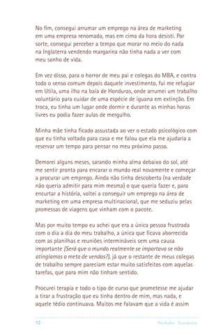 12 Nathalie Trutmann
No fim, consegui arrumar um emprego na área de marketing
em uma empresa renomada, mas em cima da hora desisti. Por
sorte, consegui perceber a tempo que morar no meio do nada
na Inglaterra vendendo margarina não tinha nada a ver com
meu sonho de vida.
Em vez disso, para o horror de meu pai e colegas do MBA, e contra
todo o senso comum depois daquele investimento, fui me refugiar
em Utila, uma ilha na baía de Honduras, onde arrumei um trabalho
voluntário para cuidar de uma espécie de iguana em extinção. Em
troca, eu tinha um lugar onde dormir e durante as minhas horas
livres eu podia fazer aulas de mergulho.
Minha mãe tinha ficado assustada ao ver o estado psicológico com
que eu tinha voltado para casa e me falou que ela me ajudaria a
reservar um tempo para pensar no meu próximo passo.
Demorei alguns meses, sarando minha alma debaixo do sol, até
me sentir pronta para encarar o mundo real novamente e começar
a procurar um emprego. Ainda não tinha descoberto (na verdade
não queria admitir para mim mesma) o que queria fazer e, para
encurtar a história, voltei a conseguir um emprego na área de
marketing em uma empresa multinacional, que me seduziu pelas
promessas de viagens que vinham com o pacote.
Mas por muito tempo eu achei que era a única pessoa frustrada
com o dia a dia do meu trabalho, a única que ficava aborrecida
com as planilhas e reuniões intermináveis sem uma causa
importante (Será que o mundo realmente se importava se não
atingíamos a meta de vendas?), já que o restante de meus colegas
de trabalho sempre pareciam estar muito satisfeitos com aquelas
tarefas, que para mim não tinham sentido.
Procurei terapia e todo o tipo de curso que prometesse me ajudar
a tirar a frustração que eu tinha dentro de mim, mas nada, e
aquele tédio continuava. Muitos me falavam que a vida é assim
 
