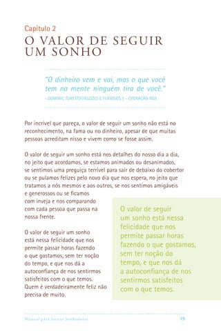 Manual para Jovens Sonhadores 19
Capítulo 2
O valor de seguir
um sonho
“O dinheiro vem e vai, mas o que você
tem na mente ninguém tira de você.”
- Dominic Toretto (Velozes e Furiosos 5 - Operação Rio)
Por incrível que pareça, o valor de seguir um sonho não está no
reconhecimento, na fama ou no dinheiro, apesar de que muitas
pessoas acreditam nisso e vivem como se fosse assim.
O valor de seguir um sonho está nos detalhes do nosso dia a dia,
no jeito que acordamos, se estamos animados ou desanimados,
se sentimos uma preguiça terrível para sair de debaixo do cobertor
ou se pulamos felizes pelo novo dia que nos espera, no jeito que
tratamos a nós mesmos e aos outros, se nos sentimos amigáveis
e generossos ou se ficamos
com inveja e nos comparando
com cada pessoa que passa na
nossa frente.
O valor de seguir um sonho
está nessa felicidade que nos
permite passar horas fazendo
o que gostamos, sem ter noção
do tempo, e que nos dá a
autoconfiança de nos sentirmos
satisfeitos com o que temos.
Quem é verdadeiramente feliz não
precisa de muito.
O valor de seguir
um sonho está nessa
felicidade que nos
permite passar horas
fazendo o que gostamos,
sem ter noção do
tempo, e que nos dá
a autoconfiança de nos
sentirmos satisfeitos
com o que temos.
 
