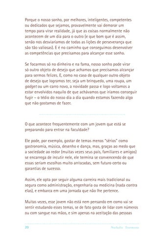 20 Nathalie Trutmann
Porque o nosso sonho, por melhores, inteligentes, competentes
ou dedicados que sejamos, provavelmente vai demorar um
tempo para virar realidade, já que as coisas normalmente não
acontecem de um dia para o outro (e que bom que é assim,
senão nos desviaríamos de todas as lições de perseverança que
são tão valiosas). E é no caminho que conseguimos desenvolver
as competências que precisamos para alcançar esse sonho.
Se focarmos só no dinheiro e na fama, nosso sonho pode virar
só outro objeto de desejo que achamos que precisamos alcançar
para sermos felizes. E, como no caso de qualquer outro objeto
de desejo que logramos ter, seja um brinquedo, uma roupa, um
gadget ou um carro novo, a novidade passa e logo voltamos a
estar envolvidos naquilo de que achávamos que iríamos conseguir
fugir – o tédio do nosso dia a dia quando estamos fazendo algo
que não gostamos de fazer.
O que acontece frequentemente com um jovem que está se
preparando para entrar na faculdade?
Ele pode, por exemplo, gostar de temas menos “sérios” como
gastronomia, música, desenho e dança, mas, graças ao medo que
a sociedade ao redor (muitas vezes seus pais, familiares e amigos)
se encarrega de incutir nele, ele termina se convencendo de que
essas seriam escolhas muito arriscadas, sem futuro certo ou
garantias de sucesso.
Assim, ele opta por seguir alguma carreira mais tradicional ou
segura como administração, engenharia ou medicina (nada contra
elas), e embarca em uma jornada que não lhe pertence.
Muitas vezes, esse jovem não está nem pensando em como vai se
sentir estudando esses temas, se de fato gosta de lidar com números
ou com sangue nas mãos, e sim apenas na aceitação das pessoas
 