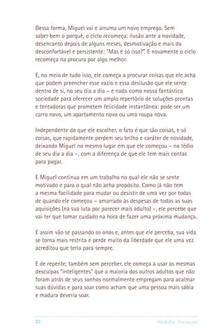 22 Nathalie Trutmann
Dessa forma, Miguel vai e arruma um novo emprego. Sem
saber bem o porquê, o ciclo recomeça: ilusão ante a novidade,
desencanto depois de alguns meses, desmotivação e mais do
desconfortável e persistente: “Mas é só isso?”. E novamente o ciclo
recomeça na procura por algo melhor.
E, no meio de tudo isso, ele começa a procurar coisas que ele acha
que podem preencher esse vazio e essa desilusão que ele sente
dentro de si, no seu dia a dia – e nada como nossa fantástica
sociedade para oferecer um amplo repertório de soluções prontas
e tentadoras que prometem felicidade instantânea: pode ser um
carro novo, um apartamento novo ou uma roupa nova.
Independente do que ele escolher, o fato é que são coisas, e só
coisas, que rapidamente perdem seu brilho e caráter de novidade,
deixando Miguel no mesmo lugar em que ele começou – no tédio
de seu dia a dia –, com a diferença de que ele tem mais contas
para pagar.
E Miguel continua em um trabalho no qual ele não se sente
motivado e para o qual não acha propósito. Como já não tem
a mesma facilidade para mudar ou desistir de uma vez por todas
de quando ele começou – amarrado às despesas de todas as suas
aquisições (na sua luta por parecer mais adulto) –, ele percebe que
vai ter que tomar cuidado na hora de fazer uma próxima mudança.
E assim vão se passando os anos e, antes que ele perceba, sua vida
se torna mais restrita e perde muito da liberdade que ele uma vez
acreditou que teria para sempre.
E de repente, também sem perceber, ele começa a usar as mesmas
desculpas “inteligentes” que a maioria dos outros adultos que não
foram atrás de seus sonhos normalmente empregam para acalmar
suas dúvidas e para soar como acham que uma pessoa mais sábia
e madura deveria soar.
 