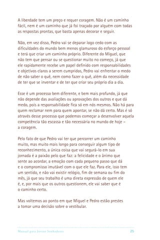 Manual para Jovens Sonhadores 25
A liberdade tem um preço e requer coragem. Não é um caminho
fácil, nem é um caminho que já foi traçado por alguém com todas
as respostas prontas, que basta apenas decorar e seguir.
Não, em vez disso, Pedro vai se deparar logo cedo com as
dificuldades do mundo bem menos glamuroso do esforço pessoal
e terá que criar um caminho próprio. Diferente do Miguel, que
não tem que pensar ou se questionar muito no começo, já que
ele rapidamente recebe um papel definido com responsabilidades
e objetivos claros a serem cumpridos, Pedro vai enfrentar o medo
de não saber o quê, nem como fazer o quê, além da necessidade
de ter que se inventar e de ter que criar seu próprio dia a dia.
Esse é um processo bem diferente, e bem mais profundo, já que
não depende das avaliações ou aprovações dos outros e que dá
medo, pois a responsabilidade fica só em nós mesmos. Não há para
quem reclamar nem para quem apontar, se não dá certo. Mas é só
através desse processo que podemos começar a desenvolver aquela
competência tão escassa e tão necessária no mundo de hoje –
a coragem.
Pelo fato de que Pedro vai ter que percorrer um caminho
muito, mas muito mais longo para conseguir algum tipo de
reconhecimento, a única coisa que vai segurá-lo em sua
jornada é a paixão pelo que faz: a felicidade e o ânimo que
sente ao acordar, a emoção com cada pequeno passo que dá
e o compromisso imutável com o que ele faz. Para ele, isso tem
um sentido, e não vai existir relógio, fim de semana ou fim do
mês, já que seu trabalho é uma direta expressão de quem ele
é, e, por mais que os outros questionem, ele vai saber que é
o caminho certo.
Mas voltemos ao ponto em que Miguel e Pedro estão prestes
a tomar uma decisão sobre o vestibular.
 
