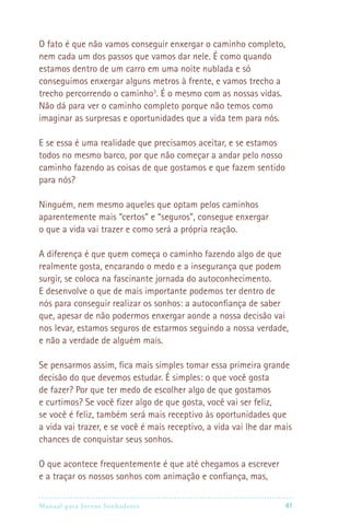 Manual para Jovens Sonhadores 41
O fato é que não vamos conseguir enxergar o caminho completo,
nem cada um dos passos que vamos dar nele. É como quando
estamos dentro de um carro em uma noite nublada e só
conseguimos enxergar alguns metros à frente, e vamos trecho a
trecho percorrendo o caminho3
. É o mesmo com as nossas vidas.
Não dá para ver o caminho completo porque não temos como
imaginar as surpresas e oportunidades que a vida tem para nós.
E se essa é uma realidade que precisamos aceitar, e se estamos
todos no mesmo barco, por que não começar a andar pelo nosso
caminho fazendo as coisas de que gostamos e que fazem sentido
para nós?
Ninguém, nem mesmo aqueles que optam pelos caminhos
aparentemente mais “certos” e “seguros”, consegue enxergar
o que a vida vai trazer e como será a própria reação.
A diferença é que quem começa o caminho fazendo algo de que
realmente gosta, encarando o medo e a insegurança que podem
surgir, se coloca na fascinante jornada do autoconhecimento.
E desenvolve o que de mais importante podemos ter dentro de
nós para conseguir realizar os sonhos: a autoconfiança de saber
que, apesar de não podermos enxergar aonde a nossa decisão vai
nos levar, estamos seguros de estarmos seguindo a nossa verdade,
e não a verdade de alguém mais.
Se pensarmos assim, fica mais simples tomar essa primeira grande
decisão do que devemos estudar. É simples: o que você gosta
de fazer? Por que ter medo de escolher algo de que gostamos
e curtimos? Se você fizer algo de que gosta, você vai ser feliz,
se você é feliz, também será mais receptivo às oportunidades que
a vida vai trazer, e se você é mais receptivo, a vida vai lhe dar mais
chances de conquistar seus sonhos.
O que acontece frequentemente é que até chegamos a escrever
e a traçar os nossos sonhos com animação e confiança, mas,
 