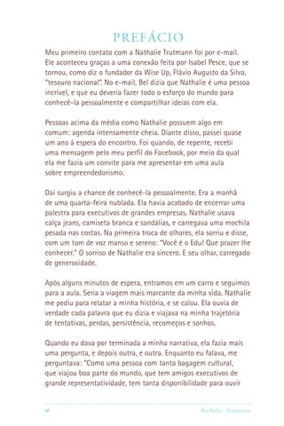 vi Nathalie Trutmann
Prefácio
Meu primeiro contato com a Nathalie Trutmann foi por e-mail.
Ele aconteceu graças a uma conexão feita por Isabel Pesce, que se
tornou, como diz o fundador da Wise Up, Flávio Augusto da Silva,
“tesouro nacional”. No e-mail, Bel dizia que Nathalie é uma pessoa
incrível, e que eu deveria fazer todo o esforço do mundo para
conhecê-la pessoalmente e compartilhar ideias com ela.
Pessoas acima da média como Nathalie possuem algo em
comum: agenda intensamente cheia. Diante disso, passei quase
um ano à espera do encontro. Foi quando, de repente, recebi
uma mensagem pelo meu perfil do Facebook, por meio da qual
ela me fazia um convite para me apresentar em uma aula
sobre empreendedorismo.
Daí surgiu a chance de conhecê-la pessoalmente. Era a manhã
de uma quarta-feira nublada. Ela havia acabado de encerrar uma
palestra para executivos de grandes empresas. Nathalie usava
calça jeans, camiseta branca e sandálias, e carregava uma mochila
pesada nas costas. Na primeira troca de olhares, ela sorriu e disse,
com um tom de voz manso e sereno: “Você é o Edu! Que prazer lhe
conhecer.” O sorriso de Nathalie era sincero. E seu olhar, carregado
de generosidade.
Após alguns minutos de espera, entramos em um carro e seguimos
para a aula. Seria a viagem mais marcante da minha vida. Nathalie
me pediu para relatar a minha história, e se calou. Ela ouvia de
verdade cada palavra que eu dizia e viajava na minha trajetória
de tentativas, perdas, persistência, recomeços e sonhos.
Quando eu dava por terminada a minha narrativa, ela fazia mais
uma pergunta, e depois outra, e outra. Enquanto eu falava, me
perguntava: “Como uma pessoa com tanta bagagem cultural,
que viajou boa parte do mundo, que tem amigos executivos de
grande representatividade, tem tanta disponibilidade para ouvir
 