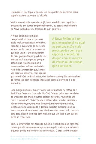 Manual para Jovens Sonhadores 49
restaurante, que logo se tornou um dos pontos de encontro mais
populares para os jovens da cidade.
Vários anos depois, quando ele já tinha vendido esse negócio e
embarcado em outros empreendimentos, eu estava trabalhando
na Nova Zelândia e me lembrei de suas palavras.
A Nova Zelândia é um país
excepcional no qual as pessoas
estão mais preocupadas com seus
esportes e aventuras do que com
as marcas de carros ou de roupas
que elas usam – até consideram
de mau gosto adquirir produtos de
marcas muito pomposas, porque
acham que isso mostra que a
pessoa só tem valores materiais.
Não é de surpreender que, sendo
um país tão pequeno, com apenas
quatro milhões de habitantes, eles tenham conseguido desenvolver
de forma tão bem-sucedida indústrias como a do vinho e a da
lã merino.
Uma amiga da Guatemala veio me visitar quando eu estava lá e
decidimos fazer um tour pela Ilha Sul, famosa pelos seus cenários
de O senhor dos anéis e outras belezas naturais. Alugamos um
carro e fomos até Christchurch, a cidade dos esportes radicais –
não só bungee jumping, mas bungee jumping de paraquedas,
lanchas de alta velocidade e demais esportes extremos que os
neozelandeses inventaram para atrair o maior número de turistas
para essa cidade, que não tem mais do que um lago e um par de
picos ao redor dele.
Bom, lá estávamos nós fazendo turismo e decidindo que caminho
tomar quando entramos na loja de uma galeria de arte e achamos
algumas peças muito curiosas e divertidas. O artista tinha usado
A Nova Zelândia é um
país excepcional no qual
as pessoas estão mais
preocupadas com seus
esportes e aventuras
do que com as marcas
de carros ou de roupas
que elas usam.
 