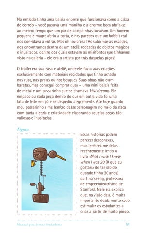 Manual para Jovens Sonhadores 51
Na entrada tinha uma baleia enorme que funcionava como a caixa
de correio – você puxava uma manilha e a enorme boca abria-se
ao mesmo tempo que um par de campainhas tocavam. Um homem
pequeno e magro abriu a porta, e nos pareceu que um hobbit real
nos convidava a entrar. Mas oh, surpresa! Ao subirmos as escadas,
nos encontramos dentro de um ateliê rodeadas de objetos mágicos
e inusitados, dentro dos quais estavam as minifontes que tínhamos
visto na galeria – ele era o artista por trás daquelas peças!
O trailer era sua casa e ateliê, onde ele fazia suas criações
exclusivamente com materiais reciclados que tinha achado
nas ruas, nas praias ou nos bosques. Suas obras não eram
baratas, mas consegui comprar duas – uma mini baleia feita
de metal e um passarinho que se chamava kiwi dreams. Ele
empacotou cada peça dentro do que em outra vida foi uma
lata de leite em pó e se despediu alegremente. Até hoje guardo
meu passarinho e me lembro desse personagem no meio da nada
com tanta alegria e criatividade elaborando aquelas peças tão
valiosas e inusitadas.
Figura
Essas histórias podem
parecer desconexas,
mas lembrei-me delas
recentemente lendo o
livro What I wish I knew
when I was 20 [O que eu
gostaria de ter sabido
quando tinha 20 anos],
da Tina Seelig, professora
de empreendedorismo de
Stanford. Nele ela explica
que, na visão dela, é muito
importante desde muito cedo
estimular os estudantes a
criar a partir de muito pouco.
 