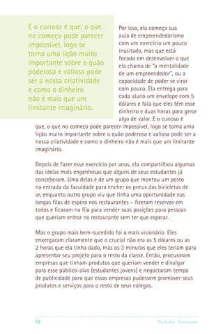 52 Nathalie Trutmann
Por isso, ela começa sua
aula de empreendedorismo
com um exercício um pouco
inusitado, mas que está
focado em desenvolver o que
ela chama de “a mentalidade
de um empreendedor”, ou a
capacidade de poder se virar
com pouco. Ela entrega para
cada aluno um envelope com 5
dólares e fala que eles têm esse
dinheiro e duas horas para gerar
algo de valor. E o curioso é
que, o que no começo pode parecer impossível, logo se torna uma
lição muito importante sobre o quão poderosa e valiosa pode ser a
nossa criatividade e como o dinheiro não é mais que um limitante
imaginário.
Depois de fazer esse exercício por anos, ela compartilhou algumas
das ideias mais engenhosas que alguns de seus estudantes já
conceberam. Uma delas é de um grupo que montou um posto
na entrada da faculdade para encher os pneus das bicicletas de
ar, enquanto outro grupo viu que tinha uma oportunidade nas
longas filas de espera nos restaurantes – fizeram reservas em
todos e ficaram na fila para vender suas posições para pessoas
que queriam entrar no restaurante sem ter que esperar.
Mas o grupo mais bem-sucedido foi o mais visionário. Eles
enxergaram claramente que o crucial não era os 5 dólares ou as
2 horas que ela tinha dado, mas os 3 minutos que eles teriam para
apresentar seu projeto para o resto da classe. Então, procuraram
empresas que tinham produtos que queriam vender e divulgar
para esse público-alvo (estudantes jovens) e negociaram tempo
de publicidade para que essas empresas pudessem promover seus
produtos e serviços para o resto de seus colegas.
E o curioso é que, o que
no começo pode parecer
impossível, logo se
torna uma lição muito
importante sobre o quão
poderosa e valiosa pode
ser a nossa criatividade
e como o dinheiro
não é mais que um
limitante imaginário.
 