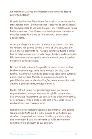 Manual para Jovens Sonhadores vii
um menino de 24 anos e se importar tanto com cada detalhe
da minha história?”
Quando decidiu falar, Nathalie me fez acreditar que cada um dos
meus sonhos eram – definitivamente – possíveis de ser realizados.
Ela conduzia a fala de um jeito diferente, seu repertório não estava
limitado ao usual. Ela utilizou exemplos de pessoas realizadoras
de várias partes do mundo, de forma mágica, encantadora
e apaixonante.
Assim que chegamos à escola, os alunos a receberam com calor.
Na verdade, não parecia que era o início de uma aula, mas sim
de um show. E realmente foi! Nathalie ensinava a turma a pensar
fora da caixa, como empreendedores que desejam mudar o mundo.
Não tem como ensinar alguém a mudar o mundo, mas é possível
despertar a paixão para isso.
No final da aula, a turma fez questão de contar os seus sonhos.
Lembro-me de um rapaz que havia montado um blog sobre
futebol, mas estava desanimado porque não sabia como aumentar
o número de acessos. Nathalie desaguou uma torrente de
possibilidades para escalar visualizações, tornar o conteúdo mais
atrativo e, possivelmente, conseguir recursos.
Muitos deles disseram que jamais imaginaram que seriam
empreendedores, mas que mudaram de opinião quanto a isso.
São jovens que futuramente vão construir sua própria companhia,
gerar emprego, renda e crescimento para o País. Serão líderes e
colaboradores para o avanço social.
Nathalie estava encorajando jovens a experimentar uma palavra
tão esquecida: SONHAR. E o Brasil precisa de sonhadores que
desafiem o impossível, que travem batalhas, que virem o jogo,
que recomecem. E que, incrivelmente do nada, encontrem o
caminho certo e cheguem ao que desejam.
 