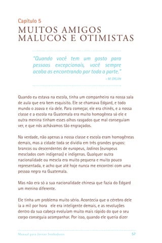 Manual para Jovens Sonhadores 57
Capítulo 5
Muitos amigos
malucos e otimistas
“Quando você tem um gosto para
pessoas excepcionais, você sempre
acaba as encontrando por toda a parte.”
 – M. Orlan
Quando eu estava na escola, tinha um companheiro na nossa sala
de aula que era bem esquisito. Ele se chamava Edgard, e todo
mundo o zoava e ria dele. Para começar, ele era chinês, e a nossa
classe e a escola na Guatemala era muito homogênea só ele e
outra menina tinham esses olhos rasgados que mal conseguiam
ver, e que nós achávamos tão engraçados.
Na verdade, não apenas a nossa classe e escola eram homogêneas
demais, mas a cidade toda se dividia em três grandes grupos:
brancos ou descendentes de europeus, ladinos (europeus
mesclados com indígenas) e indígenas. Qualquer outra
nacionalidade ou mescla era muito pequena e muito pouco
representada, e acho que até hoje nunca me encontrei com uma
pessoa negra na Guatemala.
Mas não era só a sua nacionalidade chinesa que fazia do Edgard
um menino diferente.
Ele tinha um problema muito sério. Acontecia que o cérebro dele
ia a mil por hora ele era inteligente demais, e as revoluções
dentro da sua cabeça evoluíam muito mais rápido do que o seu
corpo conseguia acompanhar. Por isso, quando ele queria dizer
 