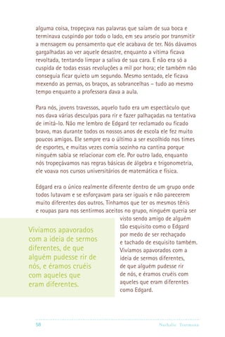 58 Nathalie Trutmann
alguma coisa, tropeçava nas palavras que saíam de sua boca e
terminava cuspindo por todo o lado, em seu anseio por transmitir
a mensagem ou pensamento que ele acabava de ter. Nós dávamos
gargalhadas ao ver aquele desastre, enquanto a vítima ficava
revoltada, tentando limpar a saliva de sua cara. E não era só a
cuspida de todas essas revoluções a mil por hora; ele também não
conseguia ficar quieto um segundo. Mesmo sentado, ele ficava
mexendo as pernas, os braços, as sobrancelhas – tudo ao mesmo
tempo enquanto a professora dava a aula.
Para nós, jovens travessos, aquelo tudo era um espectáculo que
nos dava várias desculpas para rir e fazer palhaçadas na tentativa
de imitá-lo. Não me lembro de Edgard ter reclamado ou ficado
bravo, mas durante todos os nossos anos de escola ele fez muito
poucos amigos. Ele sempre era o último a ser escolhido nos times
de esportes, e muitas vezes comia sozinho na cantina porque
ninguém sabia se relacionar com ele. Por outro lado, enquanto
nós tropeçávamos nas regras básicas de álgebra e trigonometria,
ele voava nos cursos universitários de matemática e física.
Edgard era o único realmente diferente dentro de um grupo onde
todos lutavam e se esforçavam para ser iguais e não parecerem
muito diferentes dos outros. Tínhamos que ter os mesmos tênis
e roupas para nos sentirmos aceitos no grupo, ninguém queria ser
visto sendo amigo de alguém
tão esquisito como o Edgard
por medo de ser rechaçado
e tachado de esquisito também.
Vivíamos apavorados com a
ideia de sermos diferentes,
de que alguém pudesse rir
de nós, e éramos cruéis com
aqueles que eram diferentes
como Edgard.
Vivíamos apavorados
com a ideia de sermos
diferentes, de que
alguém pudesse rir de
nós, e éramos cruéis
com aqueles que
eram diferentes.
 