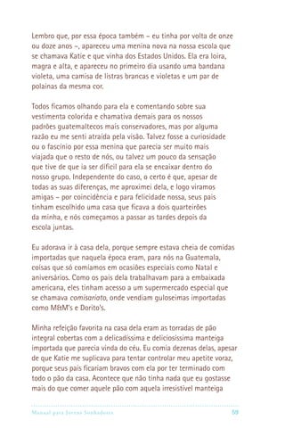 Manual para Jovens Sonhadores 59
Lembro que, por essa época também – eu tinha por volta de onze
ou doze anos –, apareceu uma menina nova na nossa escola que
se chamava Katie e que vinha dos Estados Unidos. Ela era loira,
magra e alta, e apareceu no primeiro dia usando uma bandana
violeta, uma camisa de listras brancas e violetas e um par de
polainas da mesma cor.
Todos ficamos olhando para ela e comentando sobre sua
vestimenta colorida e chamativa demais para os nossos
padrões guatemaltecos mais conservadores, mas por alguma
razão eu me senti atraída pela visão. Talvez fosse a curiosidade
ou o fascínio por essa menina que parecia ser muito mais
viajada que o resto de nós, ou talvez um pouco da sensação
que tive de que ia ser díficil para ela se encaixar dentro do
nosso grupo. Independente do caso, o certo é que, apesar de
todas as suas diferenças, me aproximei dela, e logo viramos
amigas – por coincidência e para felicidade nossa, seus pais
tinham escolhido uma casa que ficava a dois quarteirões
da minha, e nós começamos a passar as tardes depois da
escola juntas.
Eu adorava ir à casa dela, porque sempre estava cheia de comidas
importadas que naquela época eram, para nós na Guatemala,
coisas que só comíamos em ocasiões especiais como Natal e
aniversários. Como os pais dela trabalhavam para a embaixada
americana, eles tinham acesso a um supermercado especial que
se chamava comisariato, onde vendiam guloseimas importadas
como MM’s e Dorito’s.
Minha refeição favorita na casa dela eram as torradas de pão
integral cobertas com a delicadíssima e deliciosíssima manteiga
importada que parecia vinda do céu. Eu comia dezenas delas, apesar
de que Katie me suplicava para tentar controlar meu apetite voraz,
porque seus pais ficariam bravos com ela por ter terminado com
todo o pão da casa. Acontece que não tinha nada que eu gostasse
mais do que comer aquele pão com aquela irresistível manteiga
 