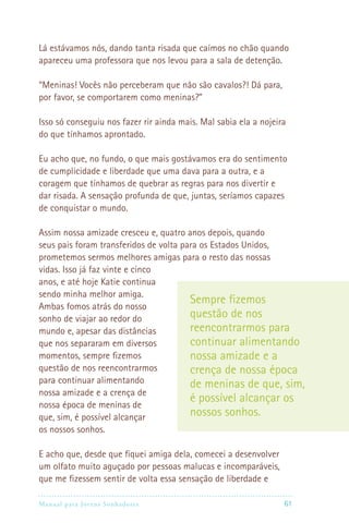 Manual para Jovens Sonhadores 61
Lá estávamos nós, dando tanta risada que caímos no chão quando
apareceu uma professora que nos levou para a sala de detenção.
“Meninas! Vocês não perceberam que não são cavalos?! Dá para,
por favor, se comportarem como meninas?”
Isso só conseguiu nos fazer rir ainda mais. Mal sabia ela a nojeira
do que tínhamos aprontado.
Eu acho que, no fundo, o que mais gostávamos era do sentimento
de cumplicidade e liberdade que uma dava para a outra, e a
coragem que tínhamos de quebrar as regras para nos divertir e
dar risada. A sensação profunda de que, juntas, seríamos capazes
de conquistar o mundo.
Assim nossa amizade cresceu e, quatro anos depois, quando
seus pais foram transferidos de volta para os Estados Unidos,
prometemos sermos melhores amigas para o resto das nossas
vidas. Isso já faz vinte e cinco
anos, e até hoje Katie continua
sendo minha melhor amiga.
Ambas fomos atrás do nosso
sonho de viajar ao redor do
mundo e, apesar das distâncias
que nos separaram em diversos
momentos, sempre fizemos
questão de nos reencontrarmos
para continuar alimentando
nossa amizade e a crença de
nossa época de meninas de
que, sim, é possível alcançar
os nossos sonhos.
E acho que, desde que fiquei amiga dela, comecei a desenvolver
um olfato muito aguçado por pessoas malucas e incomparáveis,
que me fizessem sentir de volta essa sensação de liberdade e
Sempre fizemos
questão de nos
reencontrarmos para
continuar alimentando
nossa amizade e a
crença de nossa época
de meninas de que, sim,
é possível alcançar os
nossos sonhos.
 