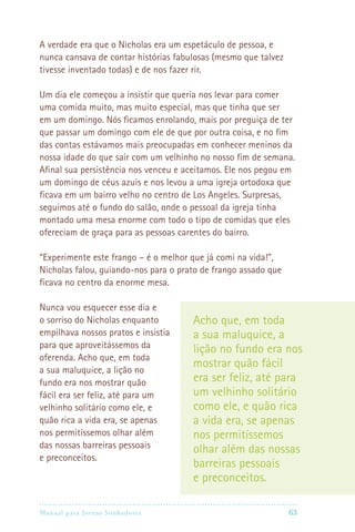 Manual para Jovens Sonhadores 63
A verdade era que o Nicholas era um espetáculo de pessoa, e
nunca cansava de contar histórias fabulosas (mesmo que talvez
tivesse inventado todas) e de nos fazer rir.
Um dia ele começou a insistir que queria nos levar para comer
uma comida muito, mas muito especial, mas que tinha que ser
em um domingo. Nós ficamos enrolando, mais por preguiça de ter
que passar um domingo com ele de que por outra coisa, e no fim
das contas estávamos mais preocupadas em conhecer meninos da
nossa idade do que sair com um velhinho no nosso fim de semana.
Afinal sua persistência nos venceu e aceitamos. Ele nos pegou em
um domingo de céus azuis e nos levou a uma igreja ortodoxa que
ficava em um bairro velho no centro de Los Angeles. Surpresas,
seguimos até o fundo do salão, onde o pessoal da igreja tinha
montado uma mesa enorme com todo o tipo de comidas que eles
ofereciam de graça para as pessoas carentes do bairro.
“Experimente este frango – é o melhor que já comi na vida!”,
Nicholas falou, guiando-nos para o prato de frango assado que
ficava no centro da enorme mesa.
Nunca vou esquecer esse dia e
o sorriso do Nicholas enquanto
empilhava nossos pratos e insistia
para que aproveitássemos da
oferenda. Acho que, em toda
a sua maluquice, a lição no
fundo era nos mostrar quão
fácil era ser feliz, até para um
velhinho solitário como ele, e
quão rica a vida era, se apenas
nos permitíssemos olhar além
das nossas barreiras pessoais
e preconceitos.
Acho que, em toda
a sua maluquice, a
lição no fundo era nos
mostrar quão fácil
era ser feliz, até para
um velhinho solitário
como ele, e quão rica
a vida era, se apenas
nos permitíssemos
olhar além das nossas
barreiras pessoais
e preconceitos.
 