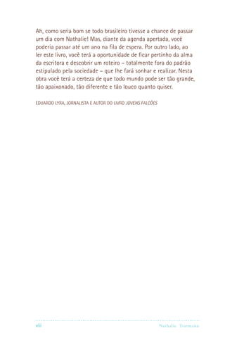 viii Nathalie Trutmann
Ah, como seria bom se todo brasileiro tivesse a chance de passar
um dia com Nathalie! Mas, diante da agenda apertada, você
poderia passar até um ano na fila de espera. Por outro lado, ao
ler este livro, você terá a oportunidade de ficar pertinho da alma
da escritora e descobrir um roteiro – totalmente fora do padrão
estipulado pela sociedade – que lhe fará sonhar e realizar. Nesta
obra você terá a certeza de que todo mundo pode ser tão grande,
tão apaixonado, tão diferente e tão louco quanto quiser.
EDUARDO LYRA, JORNALISTA E AUTOR DO LIVRO Jovens Falcões
 