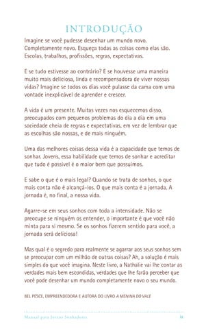 Manual para Jovens Sonhadores ix
Introdução
Imagine se você pudesse desenhar um mundo novo.
Completamente novo. Esqueça todas as coisas como elas são.
Escolas, trabalhos, profissões, regras, expectativas.
E se tudo estivesse ao contrário? E se houvesse uma maneira
muito mais deliciosa, linda e recompensadora de viver nossas
vidas? Imagine se todos os dias você pulasse da cama com uma
vontade inexplicável de aprender e crescer.
A vida é um presente. Muitas vezes nos esquecemos disso,
preocupados com pequenos problemas do dia a dia em uma
sociedade cheia de regras e expectativas, em vez de lembrar que
as escolhas são nossas, e de mais ninguém.
Uma das melhores coisas dessa vida é a capacidade que temos de
sonhar. Jovens, essa habilidade que temos de sonhar e acreditar
que tudo é possível é o maior bem que possuímos.
E sabe o que é o mais legal? Quando se trata de sonhos, o que
mais conta não é alcançá-los. O que mais conta é a jornada. A
jornada é, no final, a nossa vida.
Agarre-se em seus sonhos com toda a intensidade. Não se
preocupe se ninguém os entender, o importante é que você não
minta para si mesmo. Se os sonhos fizerem sentido para você, a
jornada será deliciosa!
Mas qual é o segredo para realmente se agarrar aos seus sonhos sem
se preocupar com um milhão de outras coisas? Ah, a solução é mais
simples do que você imagina. Neste livro, a Nathalie vai lhe contar as
verdades mais bem escondidas, verdades que lhe farão perceber que
você pode desenhar um mundo completamente novo o seu mundo.
BEL PESCE, EMPREENDEDORA E AUTORA DO LIVRO A MENINA DO VALE
 