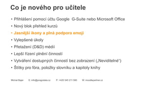 Co je nového pro učitele
Michal Bajer E: info@pragodata.cz P: +420 545 211 580 W: moodlepartner.cz
• Přihlášení pomocí účtu Google G-Suite nebo Microsoft Office
• Nový blok přehled kurzů
• Jasnější ikony a plná podpora emoji
• Vylepšené úkoly
• Přetažení (D&D) médií
• Lepší řízení plnění činností
• Vytváření dostupných činností bez zobrazení („Neviditelné“)
• Štítky pro fóra, položky slovníku a kapitoly knihy
 