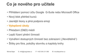 Co je nového pro učitele
Michal Bajer E: info@pragodata.cz P: +420 545 211 580 W: moodlepartner.cz
• Přihlášení pomocí účtu Google G-Suite nebo Microsoft Office
• Nový blok přehled kurzů
• Jasnější ikony a plná podpora emoji
• Vylepšené úkoly
• Přetažení (D&D) médií
• Lepší řízení plnění činností
• Vytváření dostupných činností bez zobrazení („Neviditelné“)
• Štítky pro fóra, položky slovníku a kapitoly knihy
 