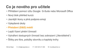 Co je nového pro učitele
Michal Bajer E: info@pragodata.cz P: +420 545 211 580 W: moodlepartner.cz
• Přihlášení pomocí účtu Google G-Suite nebo Microsoft Office
• Nový blok přehled kurzů
• Jasnější ikony a plná podpora emoji
• Vylepšené úkoly
• Přetažení (D&D) médií
• Lepší řízení plnění činností
• Vytváření dostupných činností bez zobrazení („Neviditelné“)
• Štítky pro fóra, položky slovníku a kapitoly knihy
 